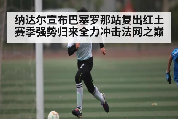 纳达尔宣布巴塞罗那站复出红土赛季强势归来全力冲击法网之巅 | kaiyun