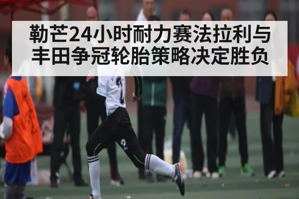 勒芒24小时耐力赛法拉利与丰田争冠轮胎策略决定胜负 | kaiyun