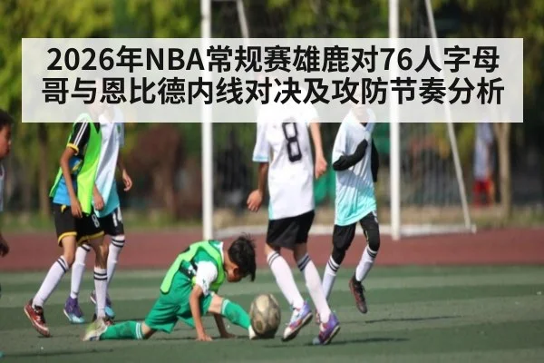 2026年NBA常规赛雄鹿对76人字母哥与恩比德内线对决及攻防节奏分析