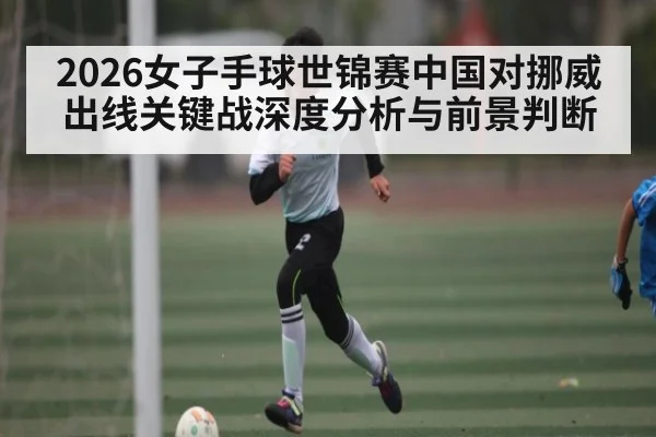 2026女子手球世锦赛中国对挪威出线关键战深度分析与前景判断